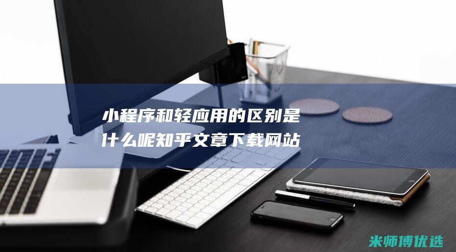 小程序和轻应用的区别是什么呢知乎文章下载网站